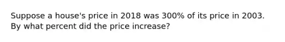 Suppose a house's price in 2018 was 300% of its price in 2003. By what percent did the price increase?