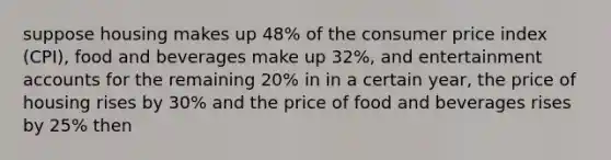 suppose housing makes up 48% of the consumer price index (CPI), food and beverages make up 32%, and entertainment accounts for the remaining 20% in in a certain year, the price of housing rises by 30% and the price of food and beverages rises by 25% then