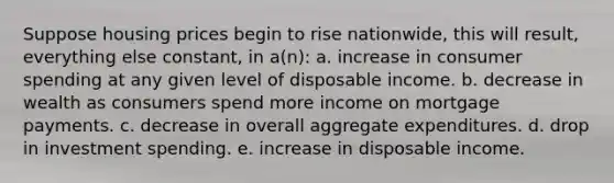 Suppose housing prices begin to rise nationwide, this will result, everything else constant, in a(n): a. increase in consumer spending at any given level of disposable income. b. decrease in wealth as consumers spend more income on mortgage payments. c. decrease in overall aggregate expenditures. d. drop in investment spending. e. increase in disposable income.