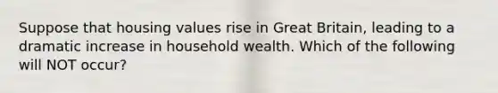 Suppose that housing values rise in Great Britain, leading to a dramatic increase in household wealth. Which of the following will NOT occur?