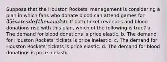 Suppose that the Houston Rockets' management is considering a plan in which fans who donate blood can attend games for 35 instead of the usual50. If both ticket revenues and blood donations rise with this plan, which of the following is true? a. The demand for blood donations is price elastic. b. The demand for Houston Rockets' tickets is price inelastic. c. The demand for Houston Rockets' tickets is price elastic. d. The demand for blood donations is price inelastic.