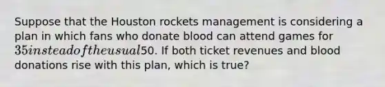 Suppose that the Houston rockets management is considering a plan in which fans who donate blood can attend games for 35 instead of the usual50. If both ticket revenues and blood donations rise with this plan, which is true?