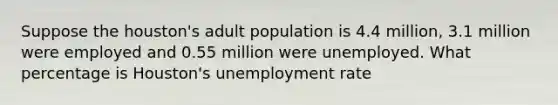 Suppose the houston's adult population is 4.4 million, 3.1 million were employed and 0.55 million were unemployed. What percentage is Houston's unemployment rate