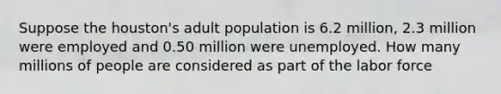 Suppose the houston's adult population is 6.2 million, 2.3 million were employed and 0.50 million were unemployed. How many millions of people are considered as part of the labor force