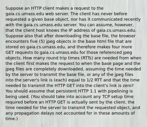 Suppose an HTTP client makes a request to the gaia.cs.umass.edu web server. The client has never before requested a given base object, nor has it communicated recently with the gaia.cs.umass.edu server. You can assume, however, that the client host knows the IP address of gaia.cs.umass.edu. Suppose also that after downloading the base file, the browser encounters five (5) jpeg objects in the base html file that are stored on gaia.cs.umass.edu, and therefore makes four more GET requests to gaia.cs.umass.edu for those referenced jpeg objects. How many round trip times (RTTs) are needed from when the client first makes the request to when the base page and the jpeg files are completely downloaded, assuming the time needed by the server to transmit the base file, or any of the jpeg files into the server's link is (each) equal to 1/2 RTT and that the time needed to transmit the HTTP GET into the client's link is zero? You should assume that persistent HTTP 1.1 with pipelining is being used. (You should take into account any TCP setup time required before an HTTP GET is actually sent by the client, the time needed for the server to transmit the requested object, and any propagation delays not accounted for in these amounts of time.)