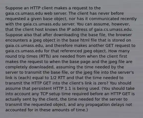 Suppose an HTTP client makes a request to the gaia.cs.umass.edu web server. The client has never before requested a given base object, nor has it communicated recently with the gaia.cs.umass.edu server. You can assume, however, that the client host knows the IP address of gaia.cs.umass.edu. Suppose also that after downloading the base file, the browser encounters a jpeg object in the base html file that is stored on gaia.cs.umass.edu, and therefore makes another GET request to gaia.cs.umass.edu for that referenced jpeg object. How many round trip times (RTTs) are needed from when the client first makes the request to when the base page and the jpeg file are completely downloaded, assuming the time needed by the server to transmit the base file, or the jpeg file into the server's link is (each) equal to 1/2 RTT and that the time needed to transmit the HTTP GET into the client's link is zero? You should assume that persistent HTTP 1.1 is being used. (You should take into account any TCP setup time required before an HTTP GET is actually sent by the client, the time needed for the server to transmit the requested object, and any propagation delays not accounted for in these amounts of time.)