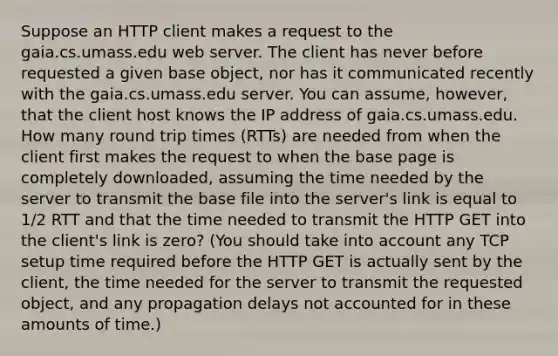 Suppose an HTTP client makes a request to the gaia.cs.umass.edu web server. The client has never before requested a given base object, nor has it communicated recently with the gaia.cs.umass.edu server. You can assume, however, that the client host knows the IP address of gaia.cs.umass.edu. How many round trip times (RTTs) are needed from when the client first makes the request to when the base page is completely downloaded, assuming the time needed by the server to transmit the base file into the server's link is equal to 1/2 RTT and that the time needed to transmit the HTTP GET into the client's link is zero? (You should take into account any TCP setup time required before the HTTP GET is actually sent by the client, the time needed for the server to transmit the requested object, and any propagation delays not accounted for in these amounts of time.)