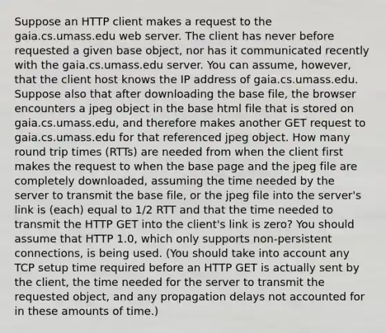 Suppose an HTTP client makes a request to the gaia.cs.umass.edu web server. The client has never before requested a given base object, nor has it communicated recently with the gaia.cs.umass.edu server. You can assume, however, that the client host knows the IP address of gaia.cs.umass.edu. Suppose also that after downloading the base file, the browser encounters a jpeg object in the base html file that is stored on gaia.cs.umass.edu, and therefore makes another GET request to gaia.cs.umass.edu for that referenced jpeg object. How many round trip times (RTTs) are needed from when the client first makes the request to when the base page and the jpeg file are completely downloaded, assuming the time needed by the server to transmit the base file, or the jpeg file into the server's link is (each) equal to 1/2 RTT and that the time needed to transmit the HTTP GET into the client's link is zero? You should assume that HTTP 1.0, which only supports non-persistent connections, is being used. (You should take into account any TCP setup time required before an HTTP GET is actually sent by the client, the time needed for the server to transmit the requested object, and any propagation delays not accounted for in these amounts of time.)