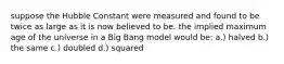 suppose the Hubble Constant were measured and found to be twice as large as it is now believed to be. the implied maximum age of the universe in a Big Bang model would be: a.) halved b.) the same c.) doubled d.) squared