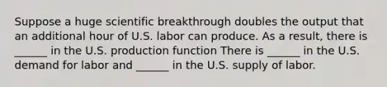 Suppose a huge scientific breakthrough doubles the output that an additional hour of U.S. labor can produce. As a​ result, there is​ ______ in the U.S. production function There is​ ______ in the U.S. demand for labor and​ ______ in the U.S. supply of labor.