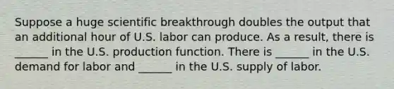 Suppose a huge scientific breakthrough doubles the output that an additional hour of U.S. labor can produce. As a​ result, there is​ ______ in the U.S. production function. There is​ ______ in the U.S. demand for labor and​ ______ in the U.S. supply of labor.