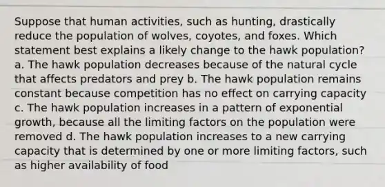 Suppose that human activities, such as hunting, drastically reduce the population of wolves, coyotes, and foxes. Which statement best explains a likely change to the hawk population? a. The hawk population decreases because of the natural cycle that affects predators and prey b. The hawk population remains constant because competition has no effect on carrying capacity c. The hawk population increases in a pattern of <a href='https://www.questionai.com/knowledge/kotMRuKib4-exponential-growth' class='anchor-knowledge'>exponential growth</a>, because all the limiting factors on the population were removed d. The hawk population increases to a new carrying capacity that is determined by one or more limiting factors, such as higher availability of food