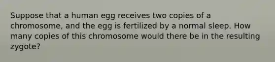 Suppose that a human egg receives two copies of a chromosome, and the egg is fertilized by a normal sleep. How many copies of this chromosome would there be in the resulting zygote?