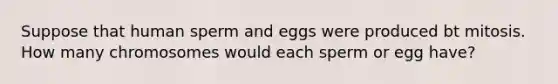 Suppose that human sperm and eggs were produced bt mitosis. How many chromosomes would each sperm or egg have?