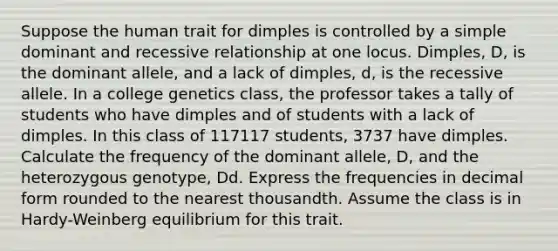 Suppose the human trait for dimples is controlled by a simple dominant and recessive relationship at one locus. Dimples, D, is the dominant allele, and a lack of dimples, d, is the recessive allele. In a college genetics class, the professor takes a tally of students who have dimples and of students with a lack of dimples. In this class of 117117 students, 3737 have dimples. Calculate the frequency of the dominant allele, D, and the heterozygous genotype, Dd. Express the frequencies in decimal form rounded to the nearest thousandth. Assume the class is in Hardy-Weinberg equilibrium for this trait.