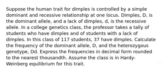 Suppose the human trait for dimples is controlled by a simple dominant and recessive relationship at one locus. Dimples, D, is the dominant allele, and a lack of dimples, d, is the recessive allele. In a college genetics class, the professor takes a tally of students who have dimples and of students with a lack of dimples. In this class of 117 students, 37 have dimples. Calculate the frequency of the dominant allele, D, and the heterozygous genotype, Dd. Express the frequencies in decimal form rounded to the nearest thousandth. Assume the class is in Hardy-Weinberg equilibrium for this trait.