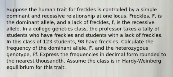 Suppose the human trait for freckles is controlled by a simple dominant and recessive relationship at one locus. Freckles, F, is the dominant allele, and a lack of freckles, f, is the recessive allele. In a college genetics class, the professor takes a tally of students who have freckles and students with a lack of freckles. In this class of 123 students, 98 have freckles. Calculate the frequency of the dominant allele, F, and the heterozygous genotype, Ff. Express the frequencies in decimal form rounded to the nearest thousandth. Assume the class is in Hardy-Weinberg equilibrium for this trait.