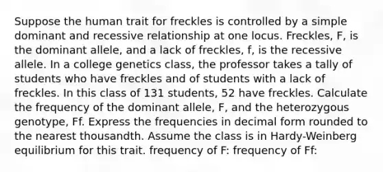 Suppose the human trait for freckles is controlled by a simple dominant and recessive relationship at one locus. Freckles, F, is the dominant allele, and a lack of freckles, f, is the recessive allele. In a college genetics class, the professor takes a tally of students who have freckles and of students with a lack of freckles. In this class of 131 students, 52 have freckles. Calculate the frequency of the dominant allele, F, and the heterozygous genotype, Ff. Express the frequencies in decimal form rounded to the nearest thousandth. Assume the class is in Hardy-Weinberg equilibrium for this trait. frequency of F: frequency of Ff: