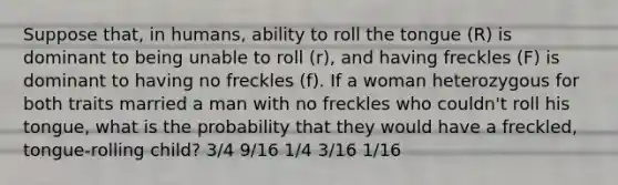 Suppose that, in humans, ability to roll the tongue (R) is dominant to being unable to roll (r), and having freckles (F) is dominant to having no freckles (f). If a woman heterozygous for both traits married a man with no freckles who couldn't roll his tongue, what is the probability that they would have a freckled, tongue-rolling child? 3/4 9/16 1/4 3/16 1/16