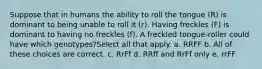 Suppose that in humans the ability to roll the tongue (R) is dominant to being unable to roll it (r). Having freckles (F) is dominant to having no freckles (f). A freckled tongue-roller could have which genotypes?Select all that apply. a. RRFF b. All of these choices are correct. c. RrFf d. RRff and RrFf only e. rrFF