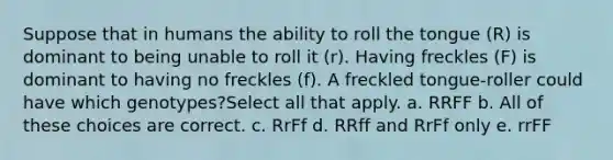 Suppose that in humans the ability to roll the tongue (R) is dominant to being unable to roll it (r). Having freckles (F) is dominant to having no freckles (f). A freckled tongue-roller could have which genotypes?Select all that apply. a. RRFF b. All of these choices are correct. c. RrFf d. RRff and RrFf only e. rrFF