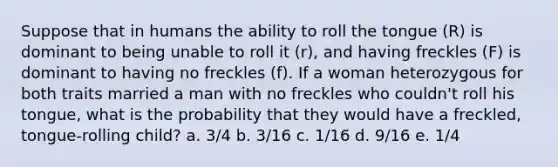 Suppose that in humans the ability to roll the tongue (R) is dominant to being unable to roll it (r), and having freckles (F) is dominant to having no freckles (f). If a woman heterozygous for both traits married a man with no freckles who couldn't roll his tongue, what is the probability that they would have a freckled, tongue-rolling child? a. 3/4 b. 3/16 c. 1/16 d. 9/16 e. 1/4