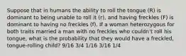 Suppose that in humans the ability to roll the tongue (R) is dominant to being unable to roll it (r), and having freckles (F) is dominant to having no freckles (f). If a woman heterozygous for both traits married a man with no freckles who couldn't roll his tongue, what is the probability that they would have a freckled, tongue-rolling child? 9/16 3/4 1/16 3/16 1/4