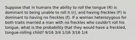 Suppose that in humans the ability to roll the tongue (R) is dominant to being unable to roll it (r), and having freckles (F) is dominant to having no freckles (f). If a woman heterozygous for both traits married a man with no freckles who couldn't roll his tongue, what is the probability that they would have a freckled, tongue-rolling child? 9/16 3/4 1/16 3/16 1/4