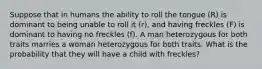 Suppose that in humans the ability to roll the tongue (R) is dominant to being unable to roll it (r), and having freckles (F) is dominant to having no freckles (f). A man heterozygous for both traits marries a woman heterozygous for both traits. What is the probability that they will have a child with freckles?