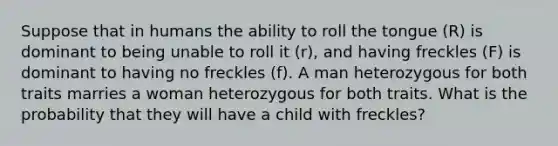 Suppose that in humans the ability to roll the tongue (R) is dominant to being unable to roll it (r), and having freckles (F) is dominant to having no freckles (f). A man heterozygous for both traits marries a woman heterozygous for both traits. What is the probability that they will have a child with freckles?