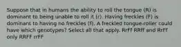 Suppose that in humans the ability to roll the tongue (R) is dominant to being unable to roll it (r). Having freckles (F) is dominant to having no freckles (f). A freckled tongue-roller could have which genotypes? Select all that apply. RrFf RRff and RrFf only RRFF rrFF