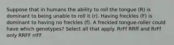 Suppose that in humans the ability to roll the tongue (R) is dominant to being unable to roll it (r). Having freckles (F) is dominant to having no freckles (f). A freckled tongue-roller could have which genotypes? Select all that apply. RrFf RRff and RrFf only RRFF rrFF