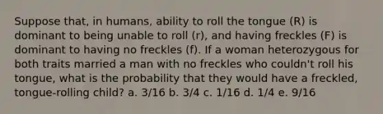 Suppose that, in humans, ability to roll the tongue (R) is dominant to being unable to roll (r), and having freckles (F) is dominant to having no freckles (f). If a woman heterozygous for both traits married a man with no freckles who couldn't roll his tongue, what is the probability that they would have a freckled, tongue-rolling child? a. 3/16 b. 3/4 c. 1/16 d. 1/4 e. 9/16