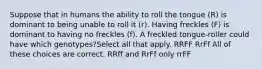 Suppose that in humans the ability to roll the tongue (R) is dominant to being unable to roll it (r). Having freckles (F) is dominant to having no freckles (f). A freckled tongue-roller could have which genotypes?Select all that apply. RRFF RrFf All of these choices are correct. RRff and RrFf only rrFF