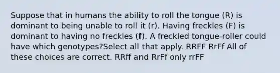 Suppose that in humans the ability to roll the tongue (R) is dominant to being unable to roll it (r). Having freckles (F) is dominant to having no freckles (f). A freckled tongue-roller could have which genotypes?Select all that apply. RRFF RrFf All of these choices are correct. RRff and RrFf only rrFF