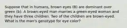 Suppose that in humans, brown eyes (B) are dominant over green (b). A brown-eyed man marries a green-eyed woman and they have three children. Two of the children are brown-eyed. What is the man's genotype for eye color?