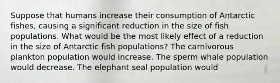 Suppose that humans increase their consumption of Antarctic fishes, causing a significant reduction in the size of fish populations. What would be the most likely effect of a reduction in the size of Antarctic fish populations? The carnivorous plankton population would increase. The sperm whale population would decrease. The elephant seal population would