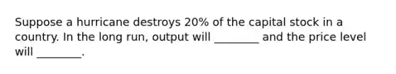 Suppose a hurricane destroys 20% of the capital stock in a country. In the long run, output will ________ and the price level will ________.