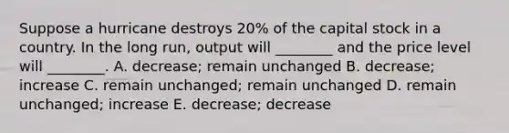 Suppose a hurricane destroys 20% of the capital stock in a country. In the long run, output will ________ and the price level will ________. A. decrease; remain unchanged B. decrease; increase C. remain unchanged; remain unchanged D. remain unchanged; increase E. decrease; decrease