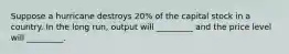 Suppose a hurricane destroys 20% of the capital stock in a country. In the long run, output will _________ and the price level will _________.