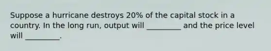 Suppose a hurricane destroys 20% of the capital stock in a country. In the long run, output will _________ and the price level will _________.