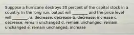 Suppose a hurricane destroys 20 percent of the capital stock in a country. In the long run, output will ________ and the price level will ________. a. decrease; decrease b. decrease; increase c. decrease; remain unchanged d. remain unchanged; remain unchanged e. remain unchanged; increase