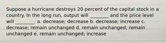 Suppose a hurricane destroys 20 percent of the capital stock in a country. In the long run, output will ________ and the price level will ________. a. decrease; decrease b. decrease; increase c. decrease; remain unchanged d. remain unchanged; remain unchanged e. remain unchanged; increase