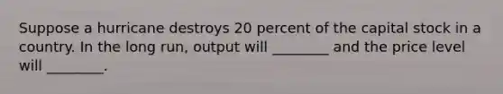 Suppose a hurricane destroys 20 percent of the capital stock in a country. In the long run, output will ________ and the price level will ________.