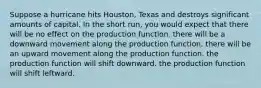 Suppose a hurricane hits Houston, Texas and destroys significant amounts of capital. In the short run, you would expect that there will be no effect on the production function. there will be a downward movement along the production function. there will be an upward movement along the production function. the production function will shift downward. the production function will shift leftward.