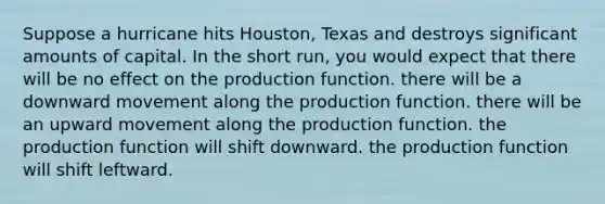 Suppose a hurricane hits Houston, Texas and destroys significant amounts of capital. In the short run, you would expect that there will be no effect on the production function. there will be a downward movement along the production function. there will be an upward movement along the production function. the production function will shift downward. the production function will shift leftward.