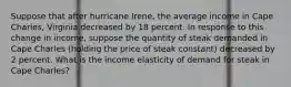 Suppose that after hurricane​ Irene, the average income in Cape​ Charles, Virginia decreased by 18 percent. In response to this change in​ income, suppose the quantity of steak demanded in Cape Charles​ (holding the price of steak​ constant) decreased by 2 percent. What is the income elasticity of demand for steak in Cape​ Charles?