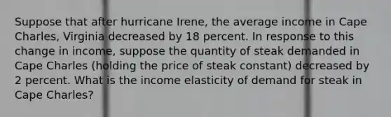 Suppose that after hurricane​ Irene, the average income in Cape​ Charles, Virginia decreased by 18 percent. In response to this change in​ income, suppose the quantity of steak demanded in Cape Charles​ (holding the price of steak​ constant) decreased by 2 percent. What is the income elasticity of demand for steak in Cape​ Charles?