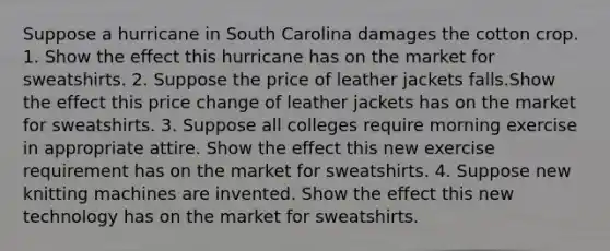 Suppose a hurricane in South Carolina damages the cotton crop. 1. Show the effect this hurricane has on the market for sweatshirts. 2. Suppose the price of leather jackets falls.Show the effect this price change of leather jackets has on the market for sweatshirts. 3. Suppose all colleges require morning exercise in appropriate attire. Show the effect this new exercise requirement has on the market for sweatshirts. 4. Suppose new knitting machines are invented. Show the effect this new technology has on the market for sweatshirts.