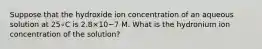 Suppose that the hydroxide ion concentration of an aqueous solution at 25∘C is 2.8×10−7 M. What is the hydronium ion concentration of the solution?